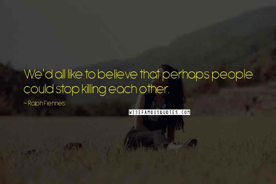 Ralph Fiennes Quotes: We'd all like to believe that perhaps people could stop killing each other.