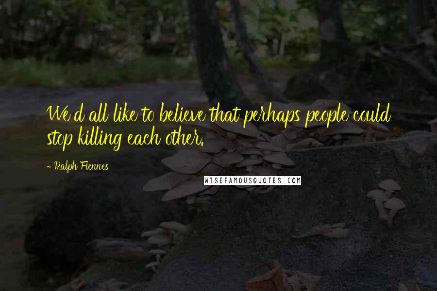 Ralph Fiennes Quotes: We'd all like to believe that perhaps people could stop killing each other.