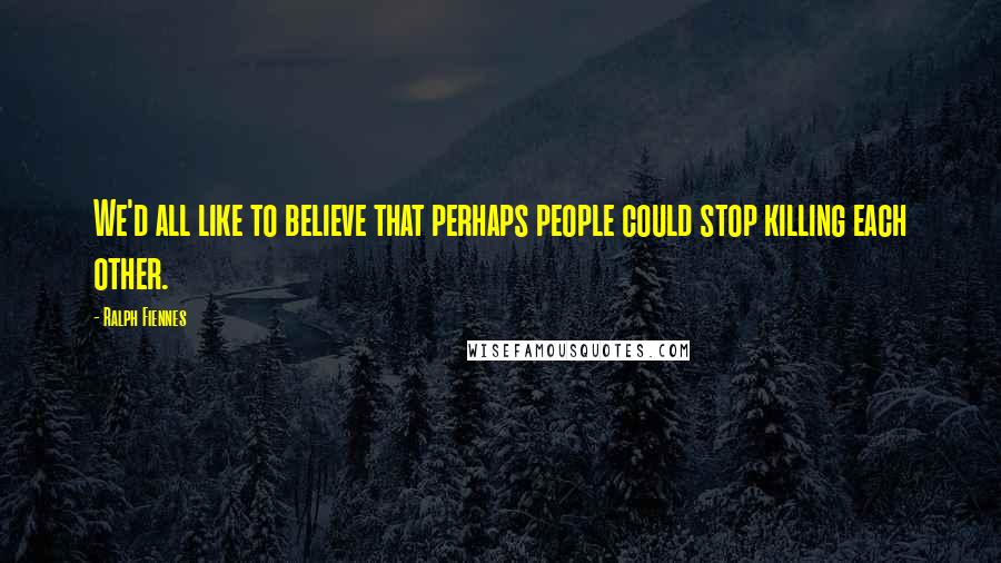 Ralph Fiennes Quotes: We'd all like to believe that perhaps people could stop killing each other.