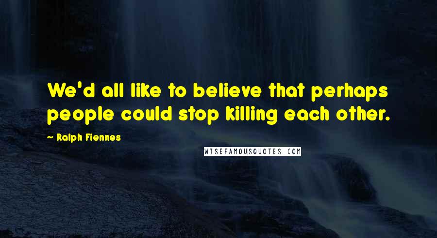 Ralph Fiennes Quotes: We'd all like to believe that perhaps people could stop killing each other.