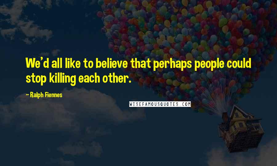 Ralph Fiennes Quotes: We'd all like to believe that perhaps people could stop killing each other.