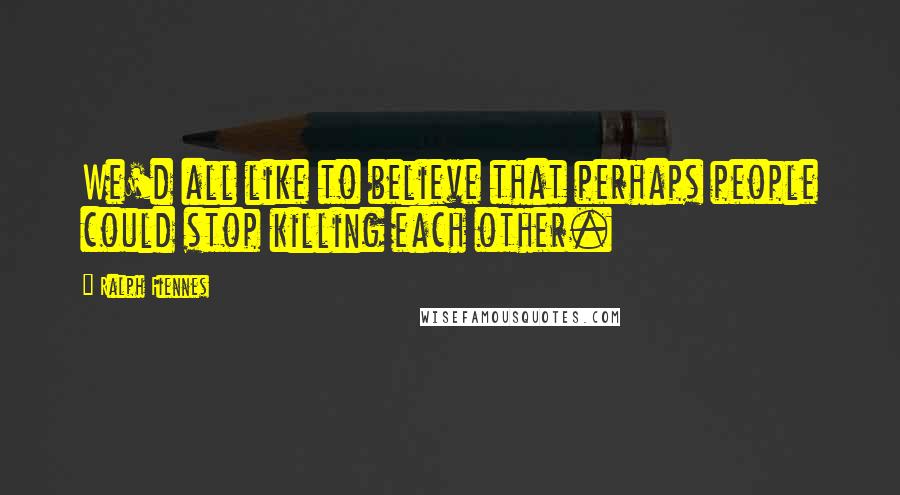 Ralph Fiennes Quotes: We'd all like to believe that perhaps people could stop killing each other.