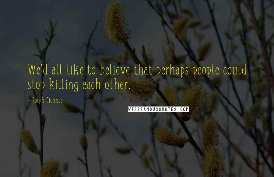 Ralph Fiennes Quotes: We'd all like to believe that perhaps people could stop killing each other.