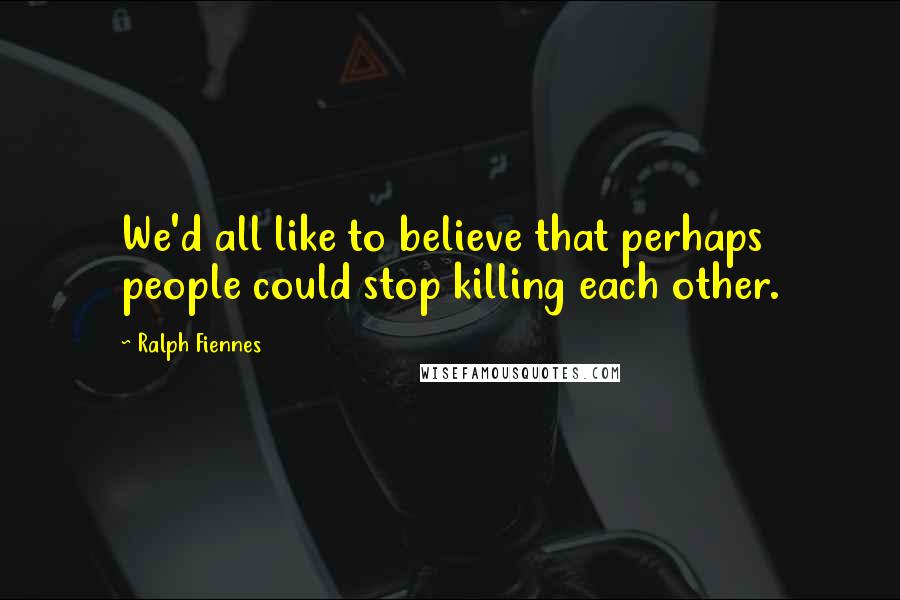 Ralph Fiennes Quotes: We'd all like to believe that perhaps people could stop killing each other.