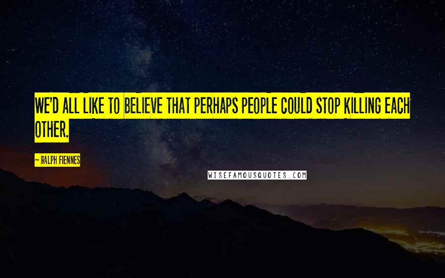 Ralph Fiennes Quotes: We'd all like to believe that perhaps people could stop killing each other.