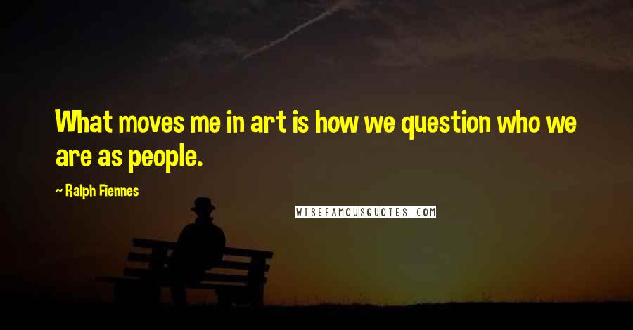 Ralph Fiennes Quotes: What moves me in art is how we question who we are as people.