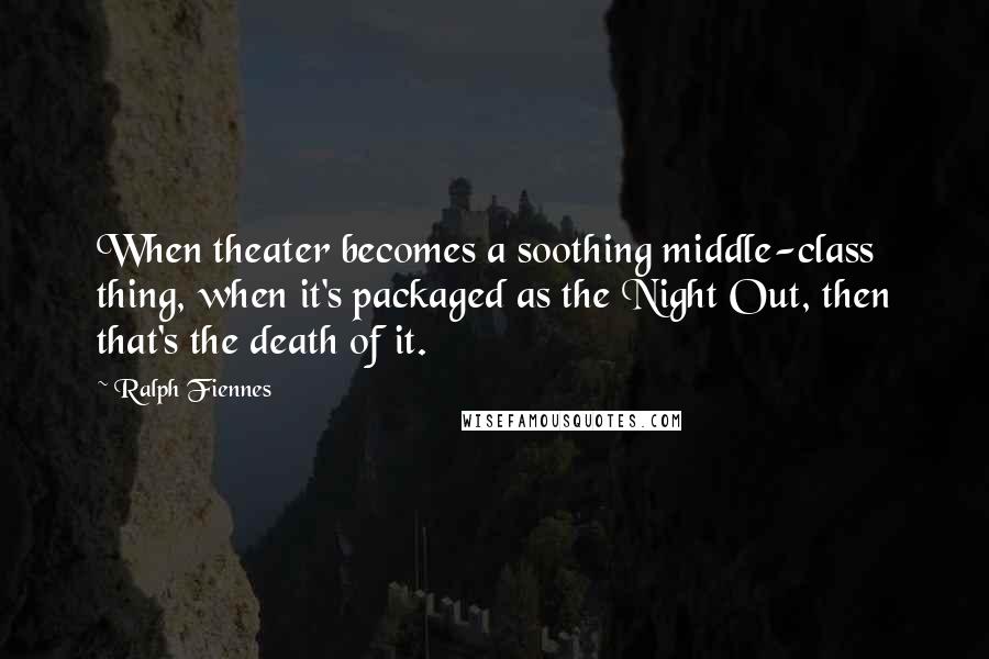 Ralph Fiennes Quotes: When theater becomes a soothing middle-class thing, when it's packaged as the Night Out, then that's the death of it.