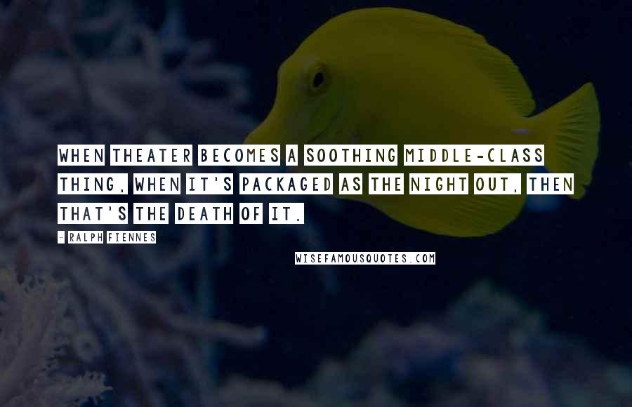 Ralph Fiennes Quotes: When theater becomes a soothing middle-class thing, when it's packaged as the Night Out, then that's the death of it.