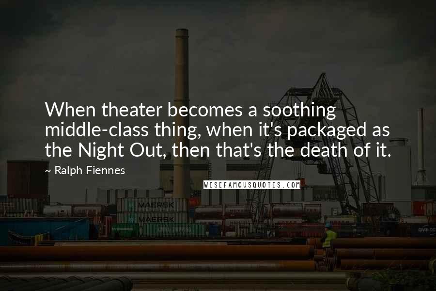 Ralph Fiennes Quotes: When theater becomes a soothing middle-class thing, when it's packaged as the Night Out, then that's the death of it.