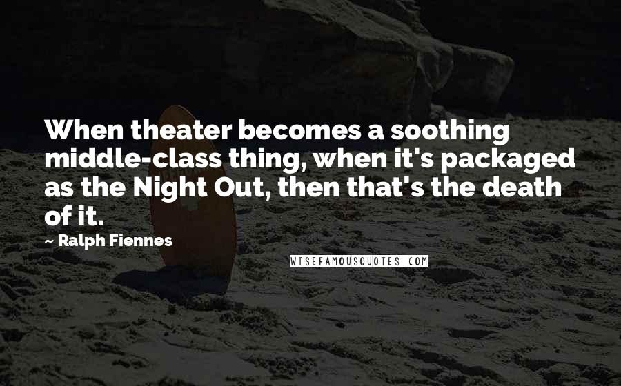 Ralph Fiennes Quotes: When theater becomes a soothing middle-class thing, when it's packaged as the Night Out, then that's the death of it.
