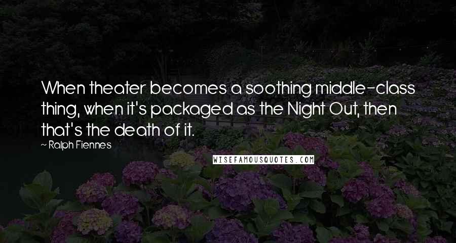 Ralph Fiennes Quotes: When theater becomes a soothing middle-class thing, when it's packaged as the Night Out, then that's the death of it.