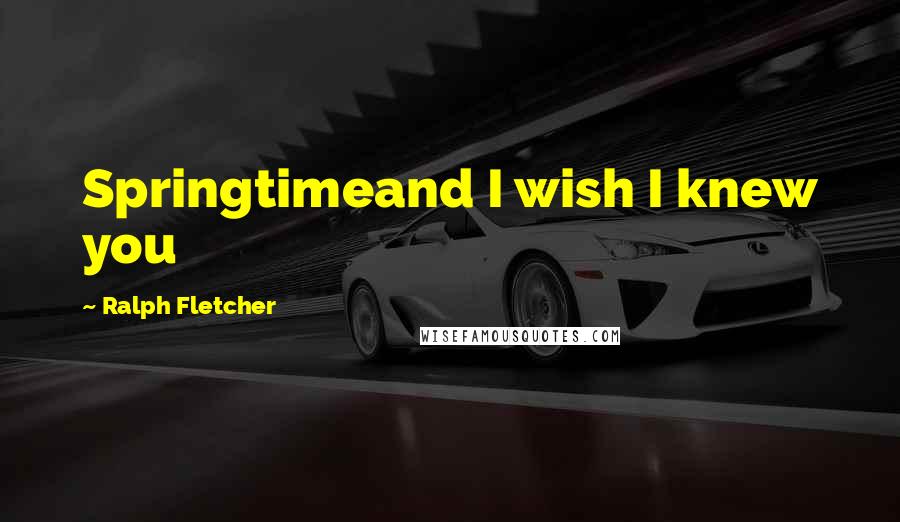 Ralph Fletcher Quotes: Springtimeand I wish I knew you