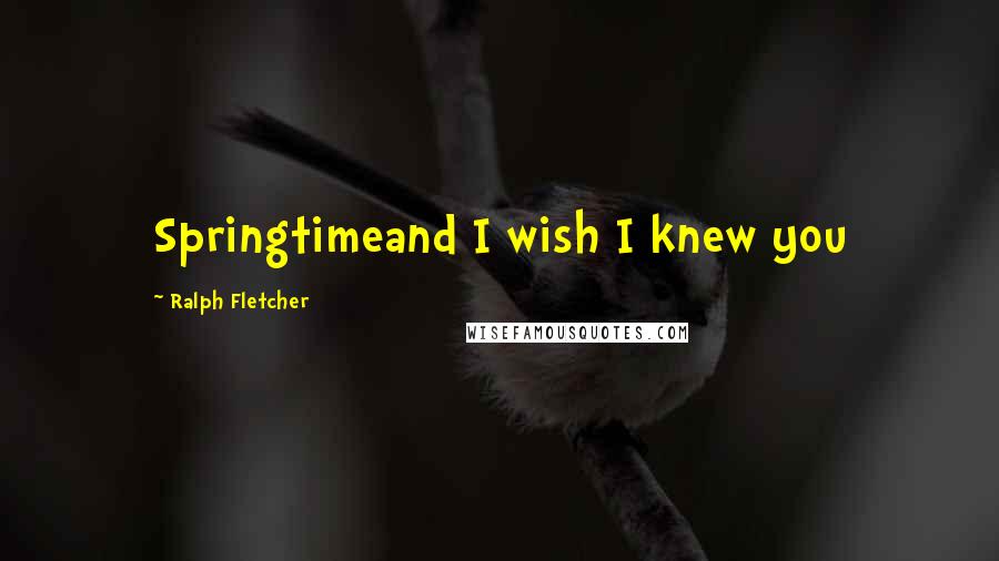 Ralph Fletcher Quotes: Springtimeand I wish I knew you