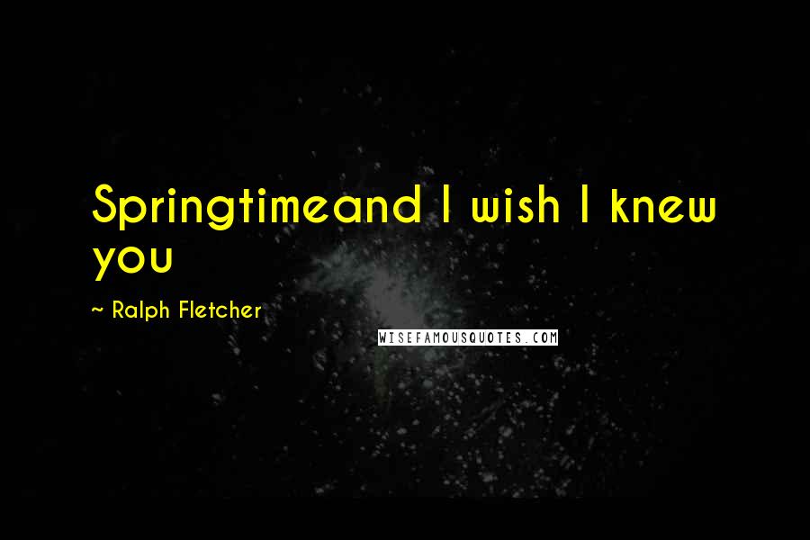 Ralph Fletcher Quotes: Springtimeand I wish I knew you