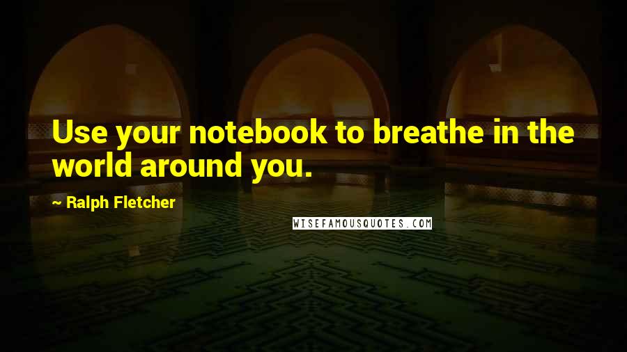 Ralph Fletcher Quotes: Use your notebook to breathe in the world around you.