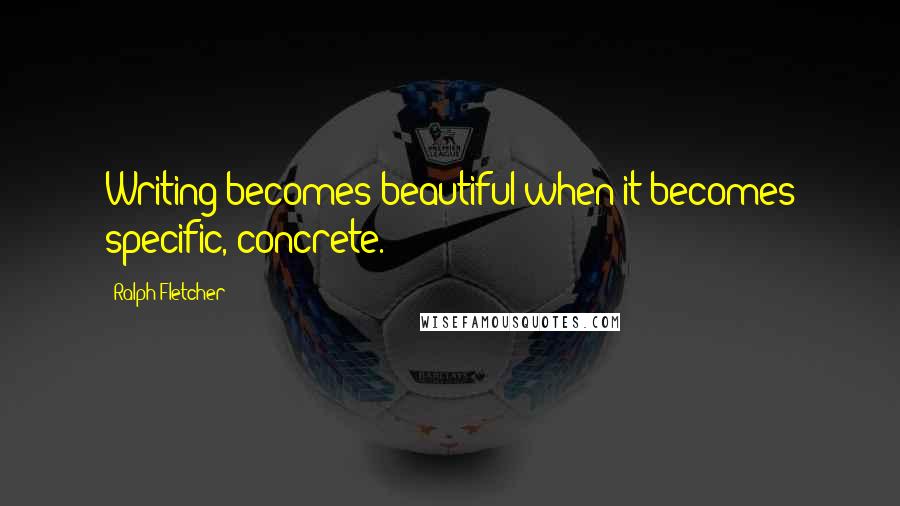 Ralph Fletcher Quotes: Writing becomes beautiful when it becomes specific, concrete.