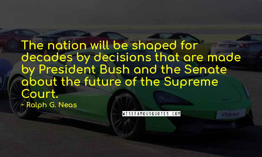 Ralph G. Neas Quotes: The nation will be shaped for decades by decisions that are made by President Bush and the Senate about the future of the Supreme Court.