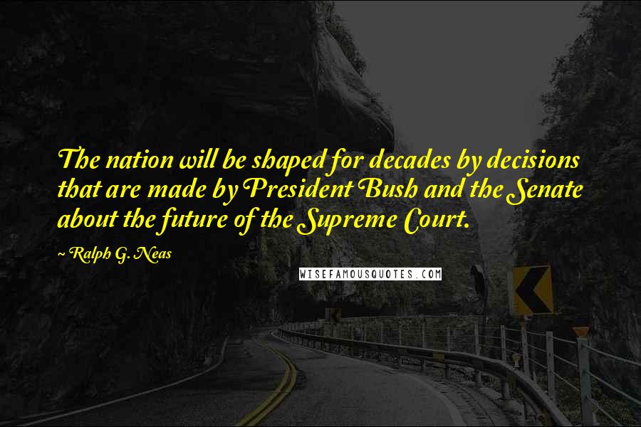 Ralph G. Neas Quotes: The nation will be shaped for decades by decisions that are made by President Bush and the Senate about the future of the Supreme Court.