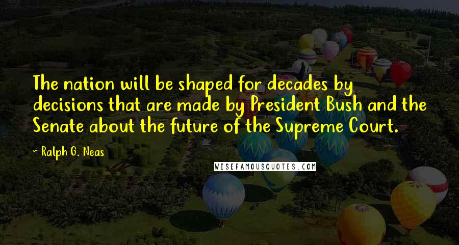 Ralph G. Neas Quotes: The nation will be shaped for decades by decisions that are made by President Bush and the Senate about the future of the Supreme Court.