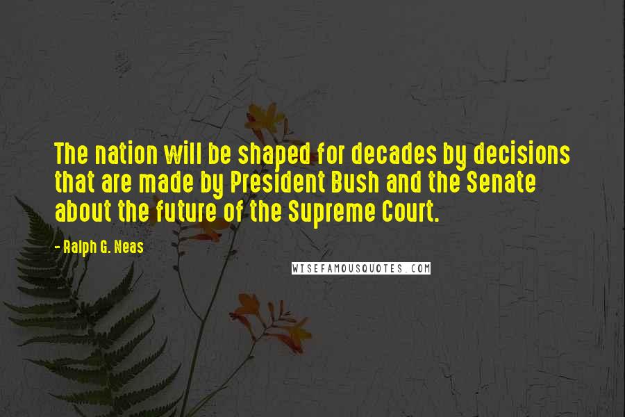 Ralph G. Neas Quotes: The nation will be shaped for decades by decisions that are made by President Bush and the Senate about the future of the Supreme Court.