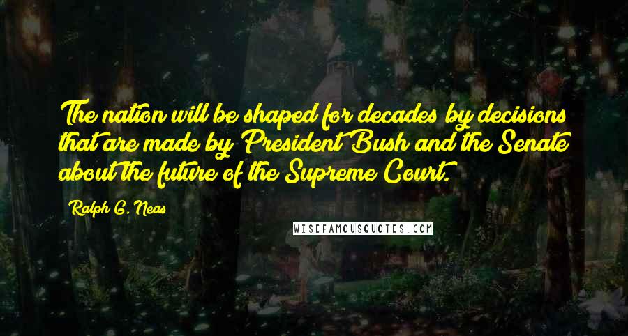 Ralph G. Neas Quotes: The nation will be shaped for decades by decisions that are made by President Bush and the Senate about the future of the Supreme Court.