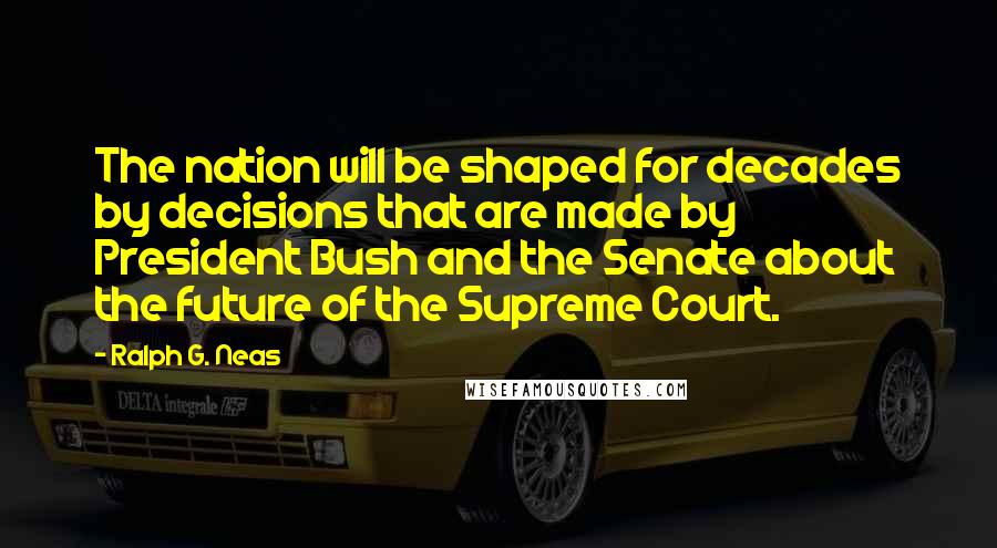Ralph G. Neas Quotes: The nation will be shaped for decades by decisions that are made by President Bush and the Senate about the future of the Supreme Court.