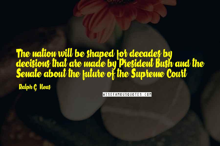 Ralph G. Neas Quotes: The nation will be shaped for decades by decisions that are made by President Bush and the Senate about the future of the Supreme Court.