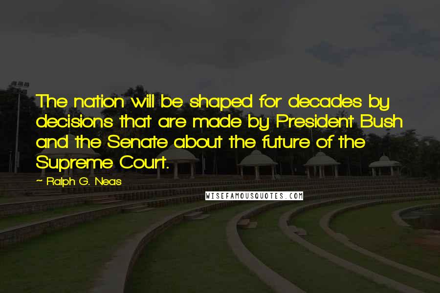 Ralph G. Neas Quotes: The nation will be shaped for decades by decisions that are made by President Bush and the Senate about the future of the Supreme Court.