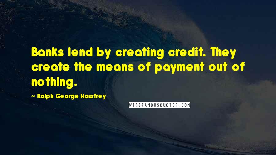 Ralph George Hawtrey Quotes: Banks lend by creating credit. They create the means of payment out of nothing.