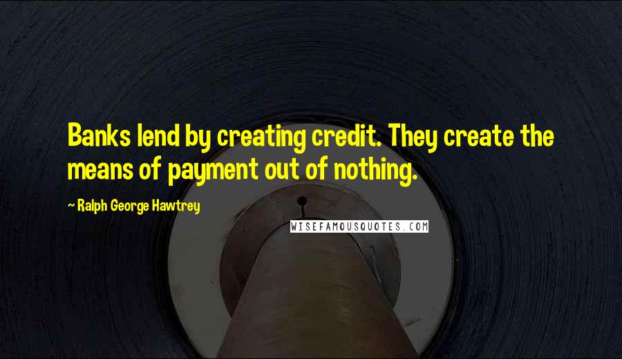 Ralph George Hawtrey Quotes: Banks lend by creating credit. They create the means of payment out of nothing.