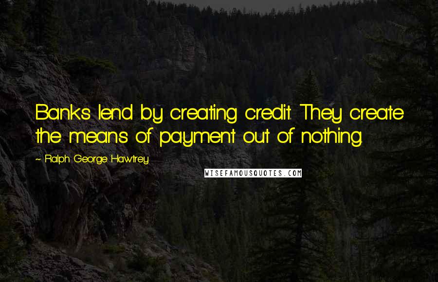 Ralph George Hawtrey Quotes: Banks lend by creating credit. They create the means of payment out of nothing.