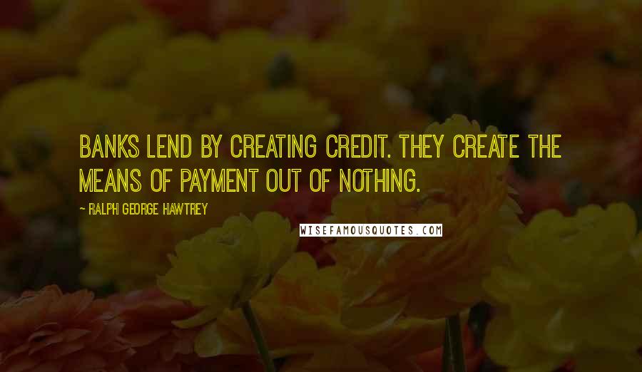 Ralph George Hawtrey Quotes: Banks lend by creating credit. They create the means of payment out of nothing.