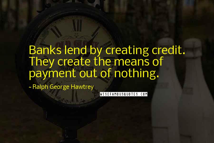 Ralph George Hawtrey Quotes: Banks lend by creating credit. They create the means of payment out of nothing.