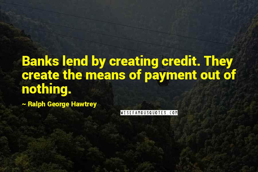 Ralph George Hawtrey Quotes: Banks lend by creating credit. They create the means of payment out of nothing.