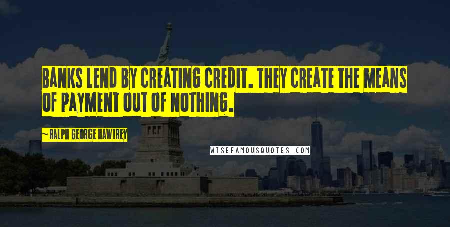 Ralph George Hawtrey Quotes: Banks lend by creating credit. They create the means of payment out of nothing.