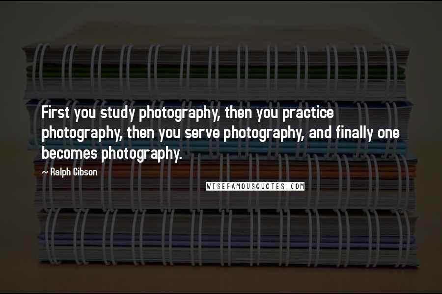 Ralph Gibson Quotes: First you study photography, then you practice photography, then you serve photography, and finally one becomes photography.