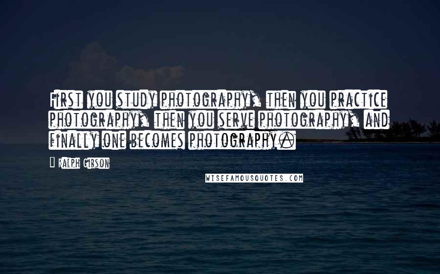 Ralph Gibson Quotes: First you study photography, then you practice photography, then you serve photography, and finally one becomes photography.