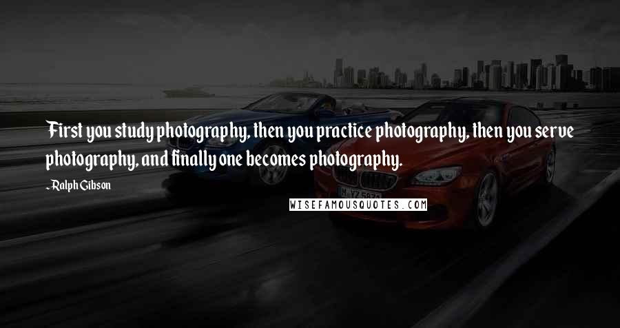 Ralph Gibson Quotes: First you study photography, then you practice photography, then you serve photography, and finally one becomes photography.