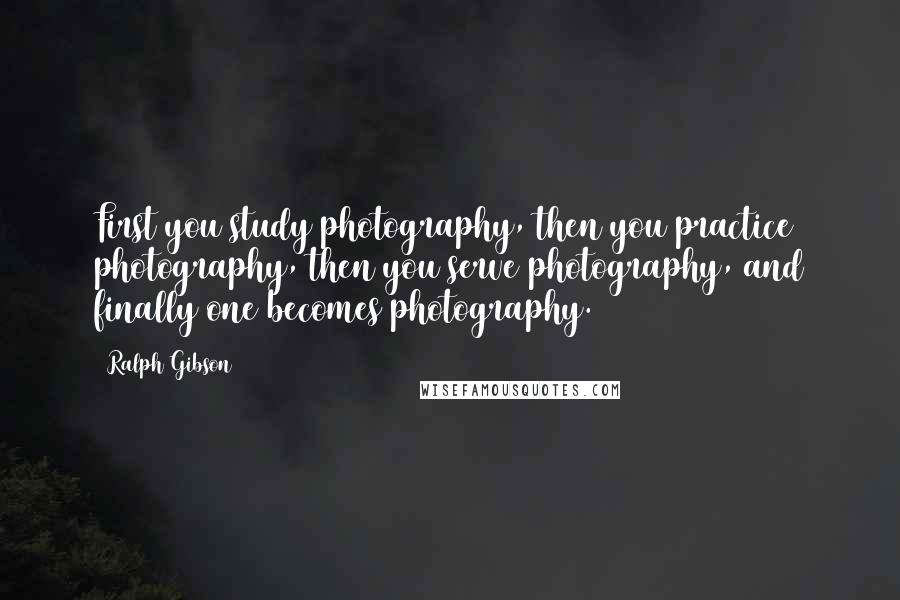 Ralph Gibson Quotes: First you study photography, then you practice photography, then you serve photography, and finally one becomes photography.