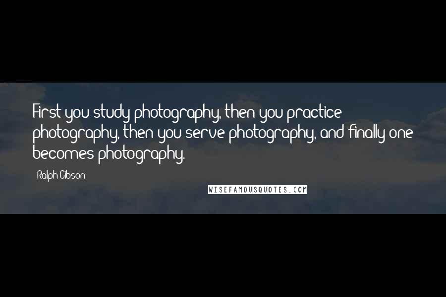 Ralph Gibson Quotes: First you study photography, then you practice photography, then you serve photography, and finally one becomes photography.