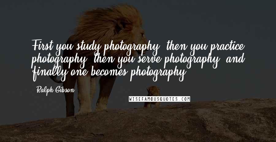 Ralph Gibson Quotes: First you study photography, then you practice photography, then you serve photography, and finally one becomes photography.