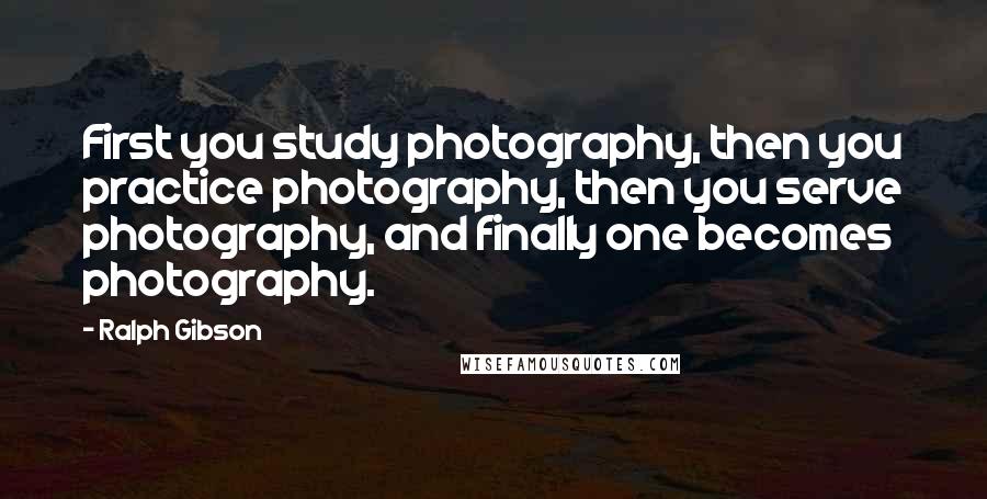 Ralph Gibson Quotes: First you study photography, then you practice photography, then you serve photography, and finally one becomes photography.