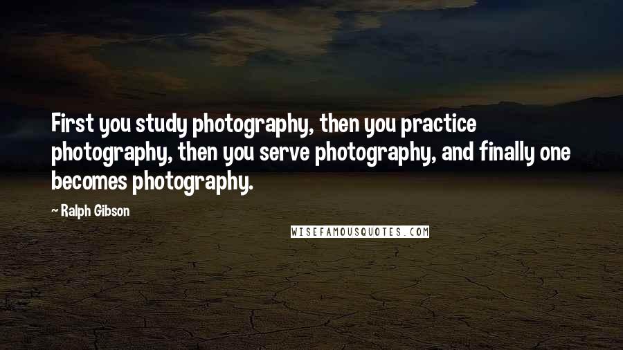 Ralph Gibson Quotes: First you study photography, then you practice photography, then you serve photography, and finally one becomes photography.