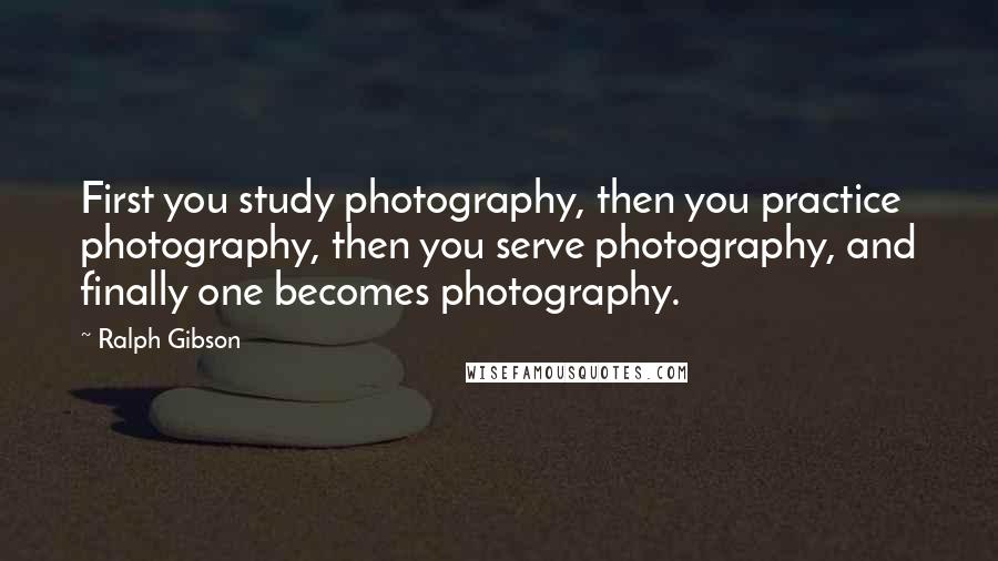 Ralph Gibson Quotes: First you study photography, then you practice photography, then you serve photography, and finally one becomes photography.