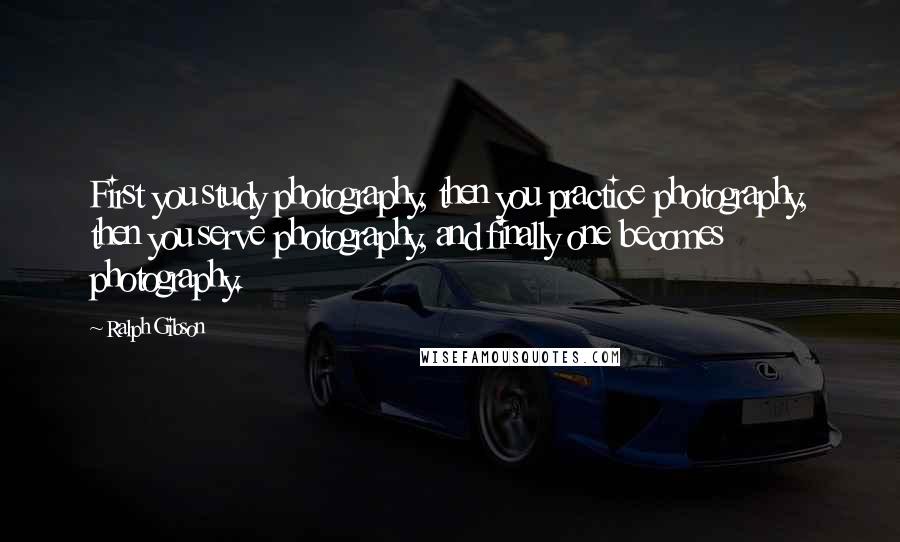 Ralph Gibson Quotes: First you study photography, then you practice photography, then you serve photography, and finally one becomes photography.