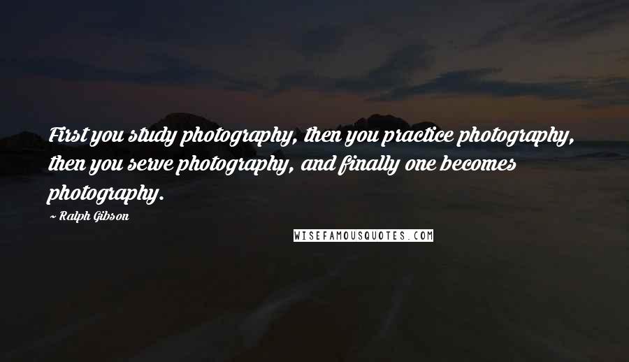 Ralph Gibson Quotes: First you study photography, then you practice photography, then you serve photography, and finally one becomes photography.