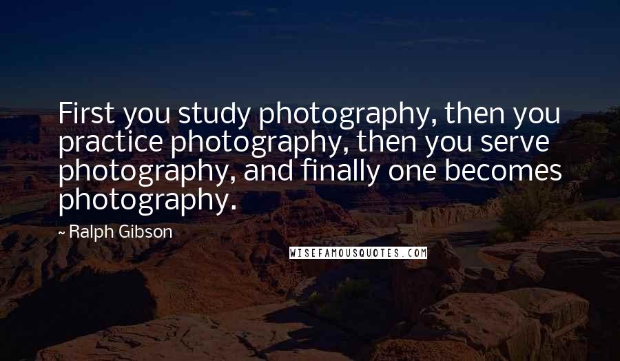 Ralph Gibson Quotes: First you study photography, then you practice photography, then you serve photography, and finally one becomes photography.