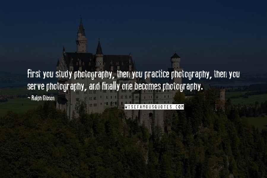 Ralph Gibson Quotes: First you study photography, then you practice photography, then you serve photography, and finally one becomes photography.