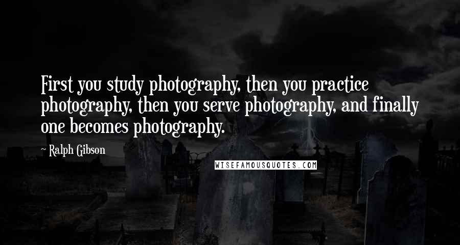 Ralph Gibson Quotes: First you study photography, then you practice photography, then you serve photography, and finally one becomes photography.