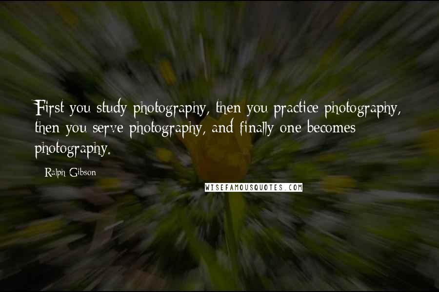 Ralph Gibson Quotes: First you study photography, then you practice photography, then you serve photography, and finally one becomes photography.